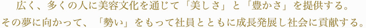 広く、多くの人に美容文化を通じて「美しさ」と「豊かさ」を提供する。その夢に向かって、「勢い」をもって社員とともに成長発展し社会に貢献する。